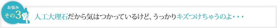 人工大理石だから気はつかっているけど、うっかりキズつけちゃうのよ・・・