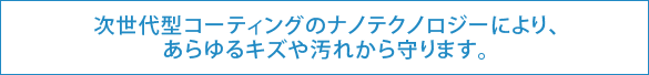 次世代型コーティングのナノテクノロジーにより、あらゆるキズや汚れから守ります。