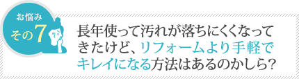 長年使って汚れが落ちにくくなってきたけど、リフォームより手軽でキレイになる方法はあるのかしら？