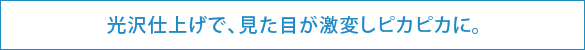 光沢仕上げで、見た目が激変しピカピカに。