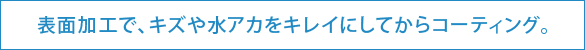 表面加工で、キズや水アカをキレイにしてからコーティング。