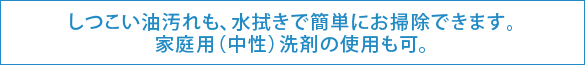 しつこい油汚れも、水拭きで簡単にお掃除できます。家庭用(中性)洗剤の使用も可。